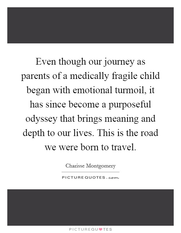 Even though our journey as parents of a medically fragile child began with emotional turmoil, it has since become a purposeful odyssey that brings meaning and depth to our lives. This is the road we were born to travel. Picture Quote #1