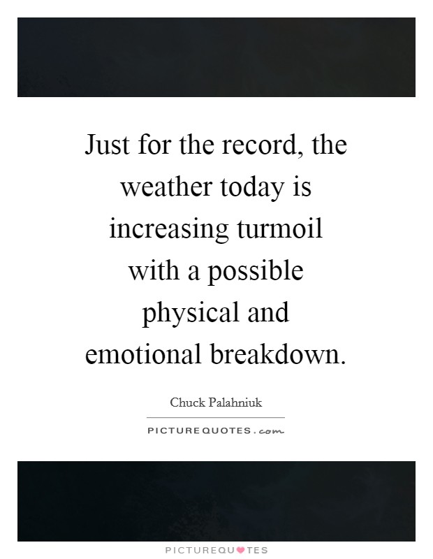 Just for the record, the weather today is increasing turmoil with a possible physical and emotional breakdown. Picture Quote #1