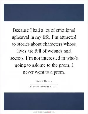 Because I had a lot of emotional upheaval in my life, I’m attracted to stories about characters whose lives are full of wounds and secrets. I’m not interested in who’s going to ask me to the prom. I never went to a prom Picture Quote #1