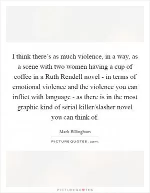 I think there’s as much violence, in a way, as a scene with two women having a cup of coffee in a Ruth Rendell novel - in terms of emotional violence and the violence you can inflict with language - as there is in the most graphic kind of serial killer/slasher novel you can think of Picture Quote #1