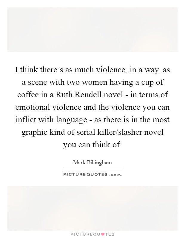 I think there's as much violence, in a way, as a scene with two women having a cup of coffee in a Ruth Rendell novel - in terms of emotional violence and the violence you can inflict with language - as there is in the most graphic kind of serial killer/slasher novel you can think of. Picture Quote #1