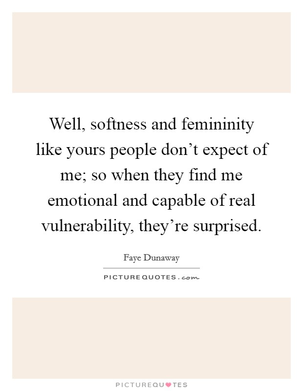 Well, softness and femininity like yours people don't expect of me; so when they find me emotional and capable of real vulnerability, they're surprised. Picture Quote #1