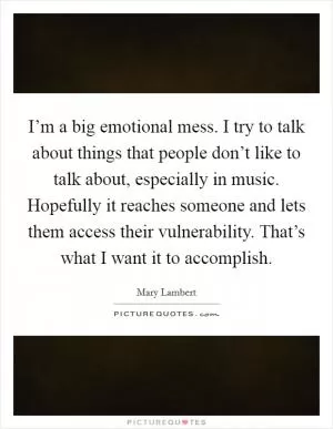 I’m a big emotional mess. I try to talk about things that people don’t like to talk about, especially in music. Hopefully it reaches someone and lets them access their vulnerability. That’s what I want it to accomplish Picture Quote #1