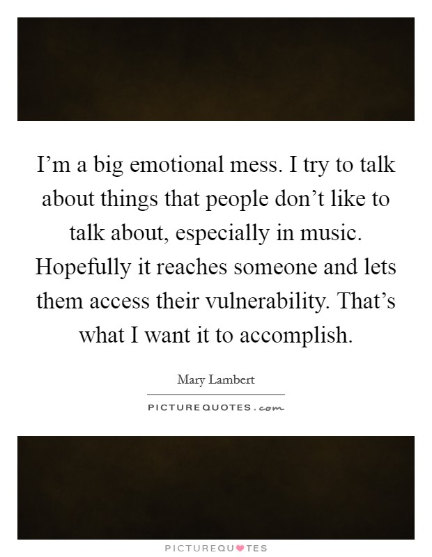 I'm a big emotional mess. I try to talk about things that people don't like to talk about, especially in music. Hopefully it reaches someone and lets them access their vulnerability. That's what I want it to accomplish. Picture Quote #1