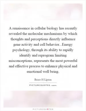 A renaissance in cellular biology has recently revealed the molecular mechanisms by which thoughts and perceptions directly influence gene activity and cell behavior...Energy psychology, through its ability to rapidly identify and reprogram limiting misconceptions, represents the most powerful and effective process to enhance physical and emotional well being Picture Quote #1