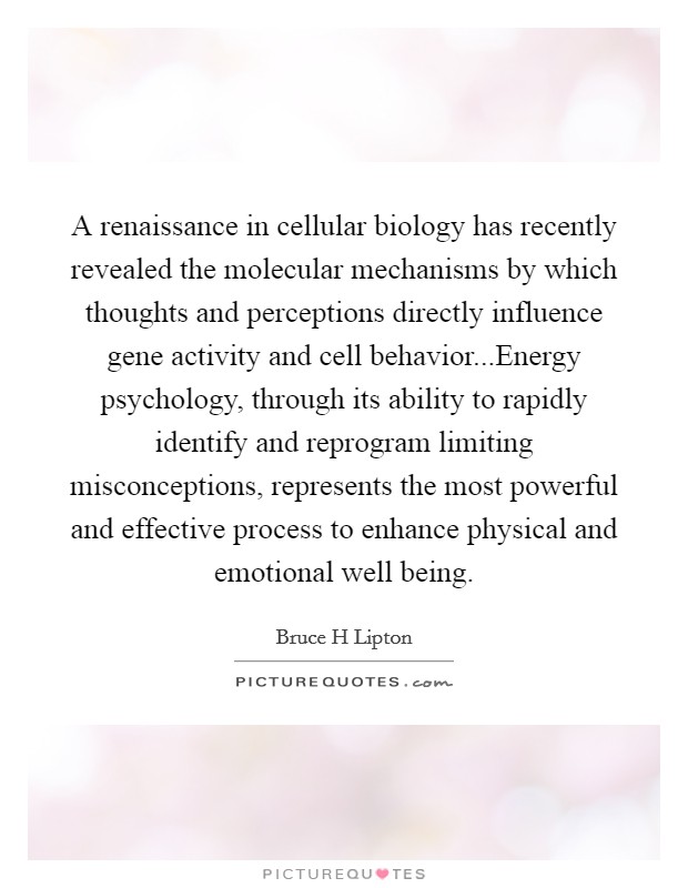 A renaissance in cellular biology has recently revealed the molecular mechanisms by which thoughts and perceptions directly influence gene activity and cell behavior...Energy psychology, through its ability to rapidly identify and reprogram limiting misconceptions, represents the most powerful and effective process to enhance physical and emotional well being. Picture Quote #1
