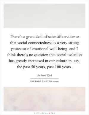 There’s a great deal of scientific evidence that social connectedness is a very strong protector of emotional well-being, and I think there’s no question that social isolation has greatly increased in our culture in, say, the past 50 years, past 100 years Picture Quote #1
