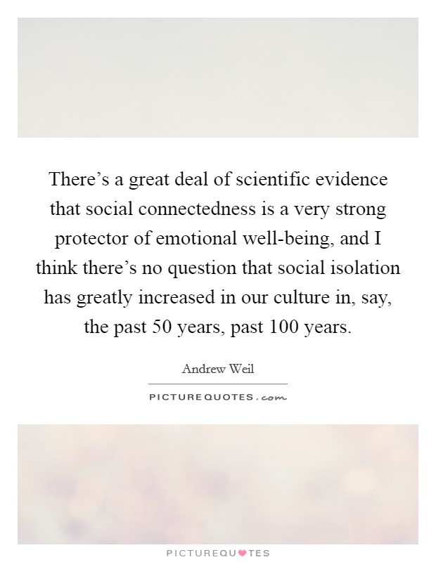 There's a great deal of scientific evidence that social connectedness is a very strong protector of emotional well-being, and I think there's no question that social isolation has greatly increased in our culture in, say, the past 50 years, past 100 years. Picture Quote #1