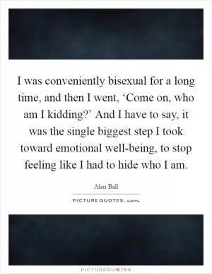 I was conveniently bisexual for a long time, and then I went, ‘Come on, who am I kidding?’ And I have to say, it was the single biggest step I took toward emotional well-being, to stop feeling like I had to hide who I am Picture Quote #1