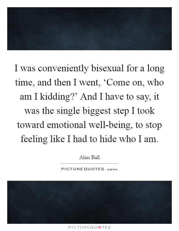 I was conveniently bisexual for a long time, and then I went, ‘Come on, who am I kidding?' And I have to say, it was the single biggest step I took toward emotional well-being, to stop feeling like I had to hide who I am. Picture Quote #1