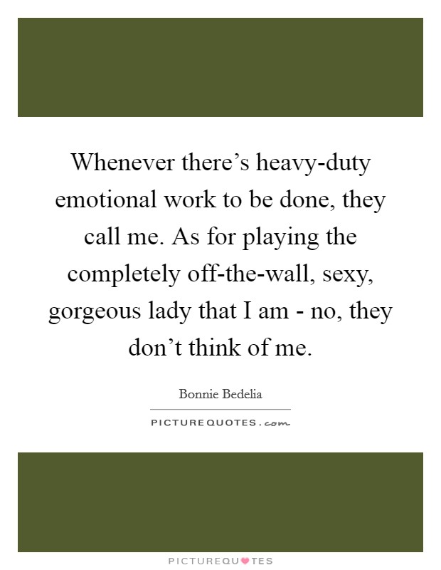 Whenever there's heavy-duty emotional work to be done, they call me. As for playing the completely off-the-wall, sexy, gorgeous lady that I am - no, they don't think of me. Picture Quote #1