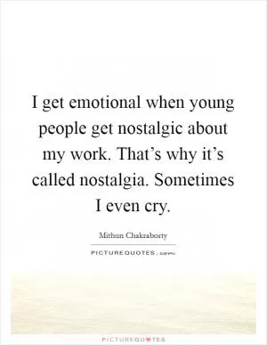 I get emotional when young people get nostalgic about my work. That’s why it’s called nostalgia. Sometimes I even cry Picture Quote #1