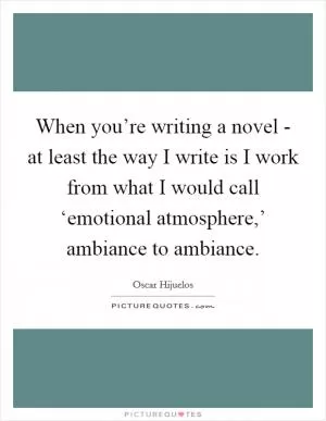 When you’re writing a novel - at least the way I write is I work from what I would call ‘emotional atmosphere,’ ambiance to ambiance Picture Quote #1