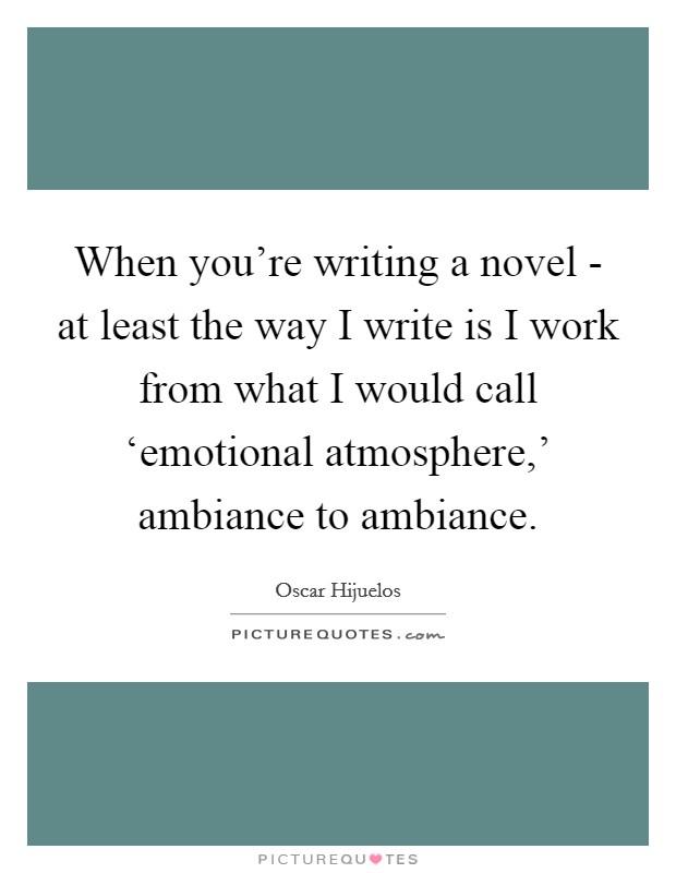 When you're writing a novel - at least the way I write is I work from what I would call ‘emotional atmosphere,' ambiance to ambiance. Picture Quote #1