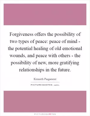 Forgiveness offers the possibility of two types of peace: peace of mind - the potential healing of old emotional wounds, and peace with others - the possibility of new, more gratifying relationships in the future Picture Quote #1