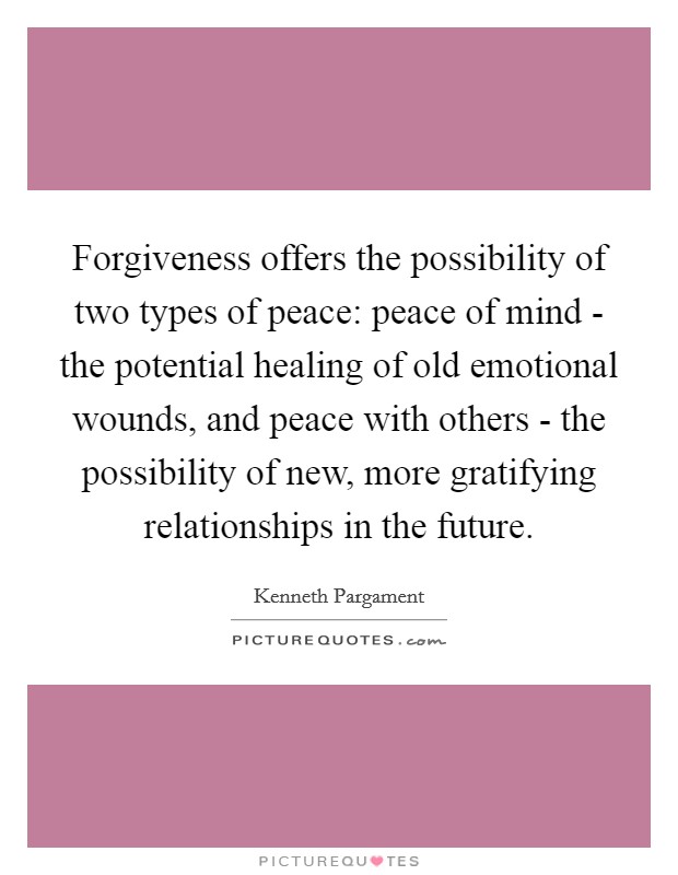 Forgiveness offers the possibility of two types of peace: peace of mind - the potential healing of old emotional wounds, and peace with others - the possibility of new, more gratifying relationships in the future. Picture Quote #1
