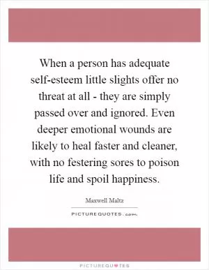 When a person has adequate self-esteem little slights offer no threat at all - they are simply passed over and ignored. Even deeper emotional wounds are likely to heal faster and cleaner, with no festering sores to poison life and spoil happiness Picture Quote #1