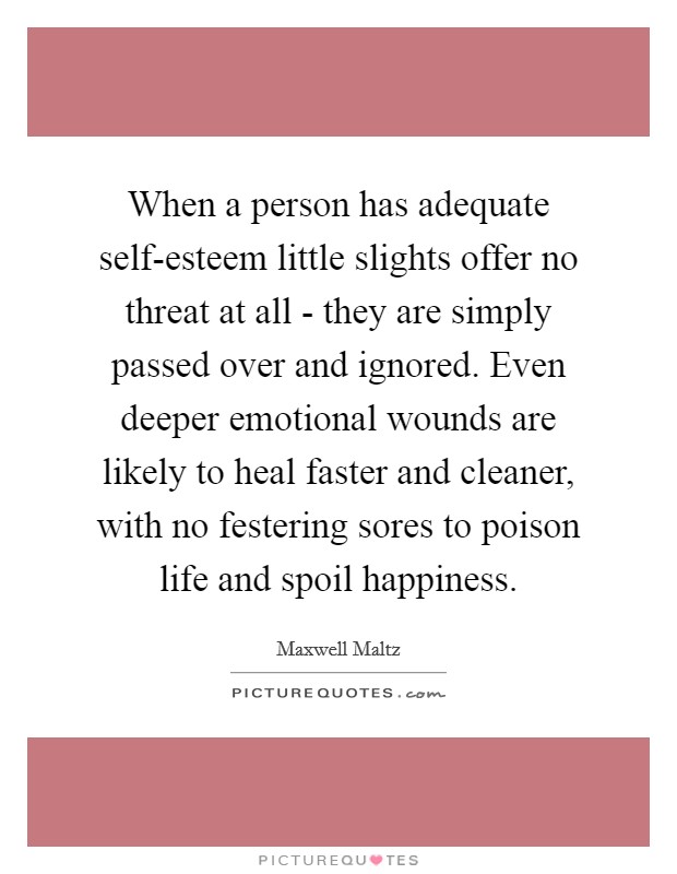 When a person has adequate self-esteem little slights offer no threat at all - they are simply passed over and ignored. Even deeper emotional wounds are likely to heal faster and cleaner, with no festering sores to poison life and spoil happiness. Picture Quote #1