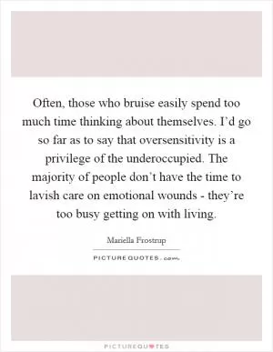 Often, those who bruise easily spend too much time thinking about themselves. I’d go so far as to say that oversensitivity is a privilege of the underoccupied. The majority of people don’t have the time to lavish care on emotional wounds - they’re too busy getting on with living Picture Quote #1