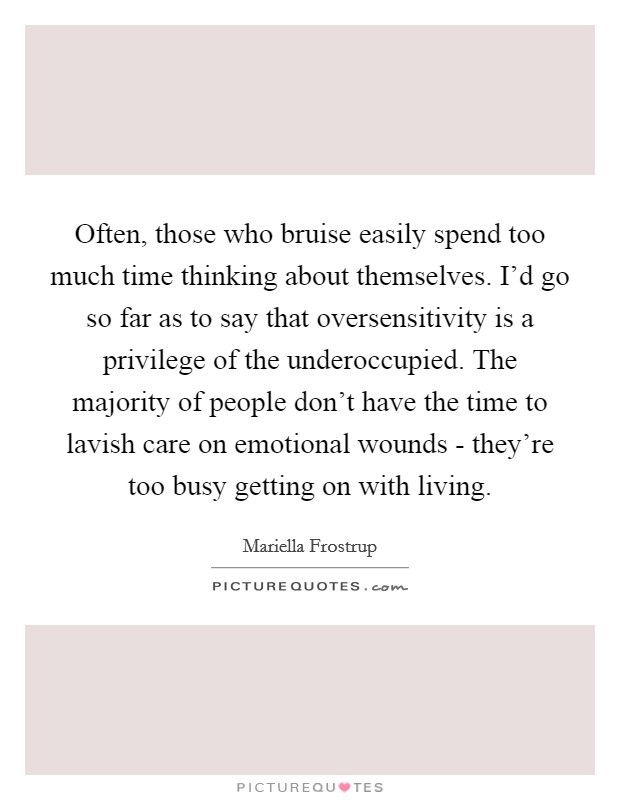 Often, those who bruise easily spend too much time thinking about themselves. I'd go so far as to say that oversensitivity is a privilege of the underoccupied. The majority of people don't have the time to lavish care on emotional wounds - they're too busy getting on with living. Picture Quote #1