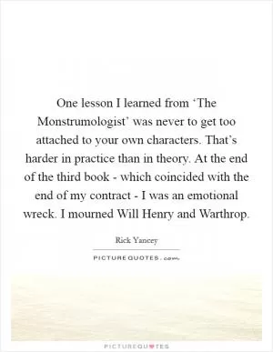 One lesson I learned from ‘The Monstrumologist’ was never to get too attached to your own characters. That’s harder in practice than in theory. At the end of the third book - which coincided with the end of my contract - I was an emotional wreck. I mourned Will Henry and Warthrop Picture Quote #1