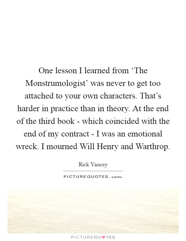 One lesson I learned from ‘The Monstrumologist' was never to get too attached to your own characters. That's harder in practice than in theory. At the end of the third book - which coincided with the end of my contract - I was an emotional wreck. I mourned Will Henry and Warthrop. Picture Quote #1