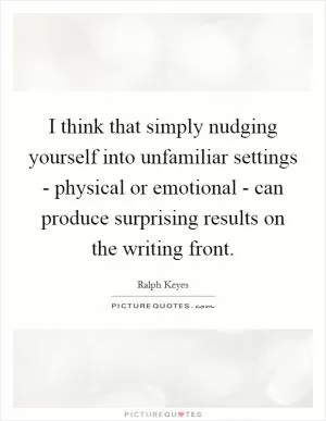 I think that simply nudging yourself into unfamiliar settings - physical or emotional - can produce surprising results on the writing front Picture Quote #1