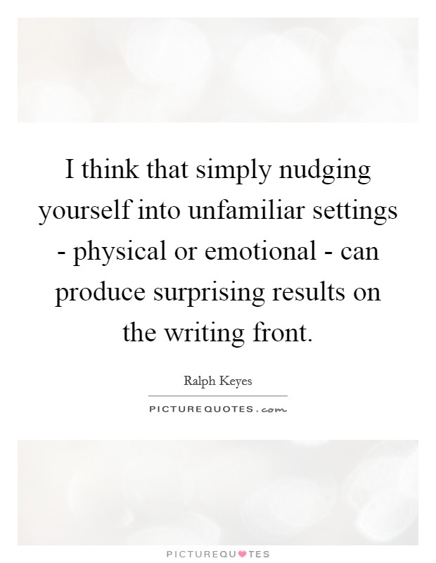 I think that simply nudging yourself into unfamiliar settings - physical or emotional - can produce surprising results on the writing front. Picture Quote #1