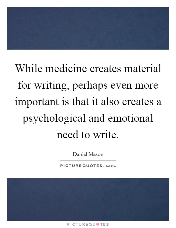 While medicine creates material for writing, perhaps even more important is that it also creates a psychological and emotional need to write. Picture Quote #1