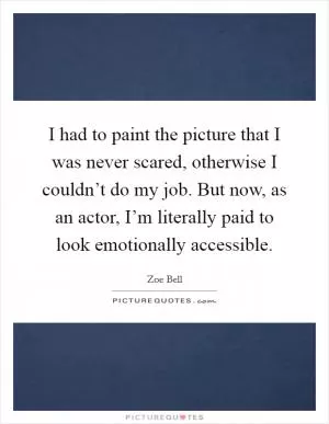 I had to paint the picture that I was never scared, otherwise I couldn’t do my job. But now, as an actor, I’m literally paid to look emotionally accessible Picture Quote #1