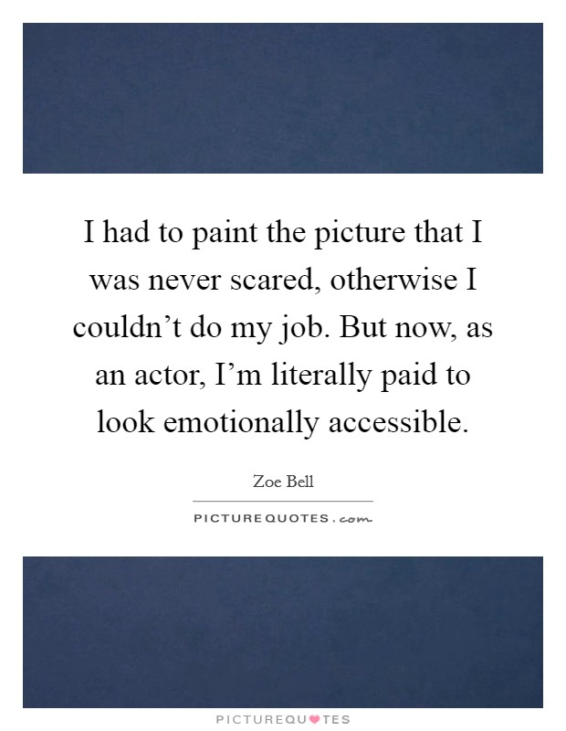 I had to paint the picture that I was never scared, otherwise I couldn't do my job. But now, as an actor, I'm literally paid to look emotionally accessible. Picture Quote #1