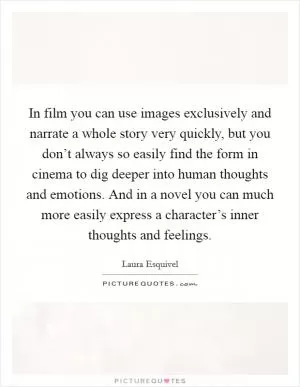 In film you can use images exclusively and narrate a whole story very quickly, but you don’t always so easily find the form in cinema to dig deeper into human thoughts and emotions. And in a novel you can much more easily express a character’s inner thoughts and feelings Picture Quote #1