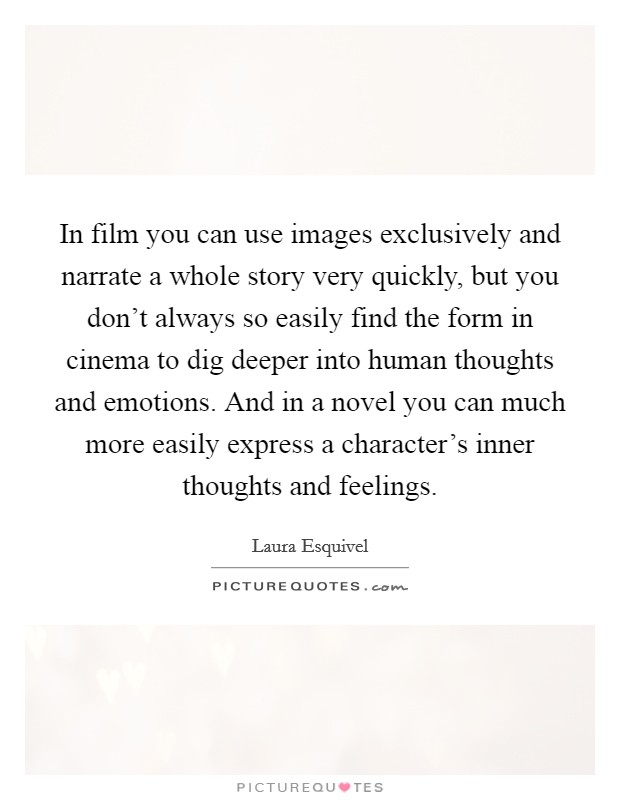 In film you can use images exclusively and narrate a whole story very quickly, but you don't always so easily find the form in cinema to dig deeper into human thoughts and emotions. And in a novel you can much more easily express a character's inner thoughts and feelings. Picture Quote #1