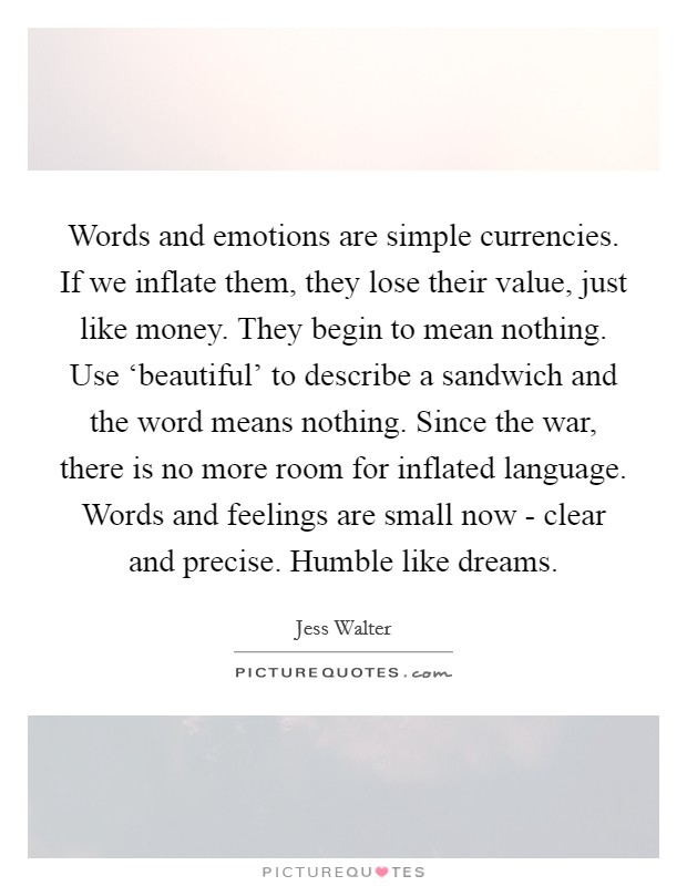 Words and emotions are simple currencies. If we inflate them, they lose their value, just like money. They begin to mean nothing. Use ‘beautiful' to describe a sandwich and the word means nothing. Since the war, there is no more room for inflated language. Words and feelings are small now - clear and precise. Humble like dreams. Picture Quote #1