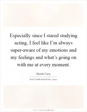 Especially since I stared studying acting, I feel like I’m always super-aware of my emotions and my feelings and what’s going on with me at every moment Picture Quote #1