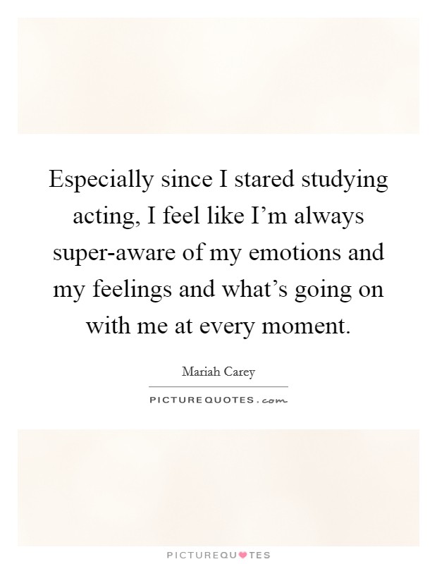 Especially since I stared studying acting, I feel like I'm always super-aware of my emotions and my feelings and what's going on with me at every moment. Picture Quote #1