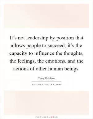 It’s not leadership by position that allows people to succeed; it’s the capacity to influence the thoughts, the feelings, the emotions, and the actions of other human beings Picture Quote #1