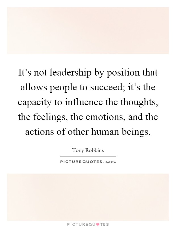 It's not leadership by position that allows people to succeed; it's the capacity to influence the thoughts, the feelings, the emotions, and the actions of other human beings. Picture Quote #1