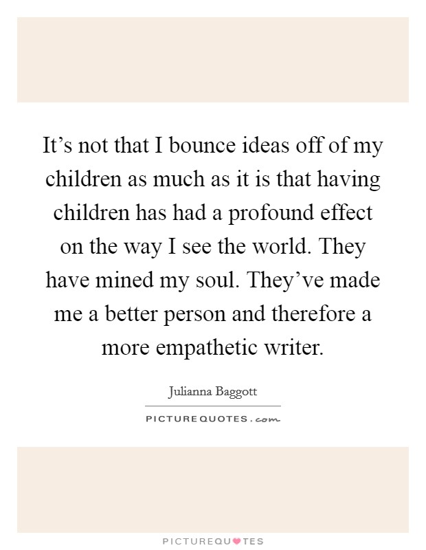 It's not that I bounce ideas off of my children as much as it is that having children has had a profound effect on the way I see the world. They have mined my soul. They've made me a better person and therefore a more empathetic writer. Picture Quote #1