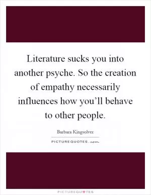 Literature sucks you into another psyche. So the creation of empathy necessarily influences how you’ll behave to other people Picture Quote #1