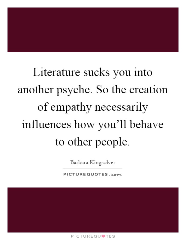 Literature sucks you into another psyche. So the creation of empathy necessarily influences how you'll behave to other people. Picture Quote #1