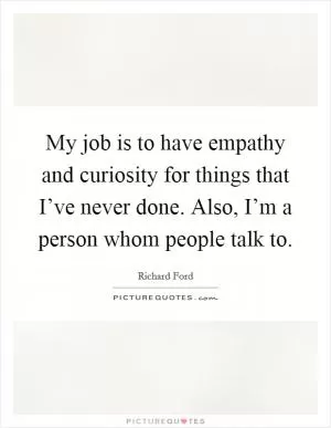 My job is to have empathy and curiosity for things that I’ve never done. Also, I’m a person whom people talk to Picture Quote #1