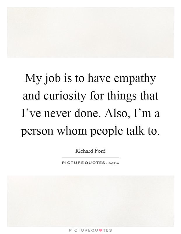 My job is to have empathy and curiosity for things that I've never done. Also, I'm a person whom people talk to. Picture Quote #1