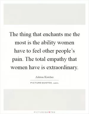 The thing that enchants me the most is the ability women have to feel other people’s pain. The total empathy that women have is extraordinary Picture Quote #1