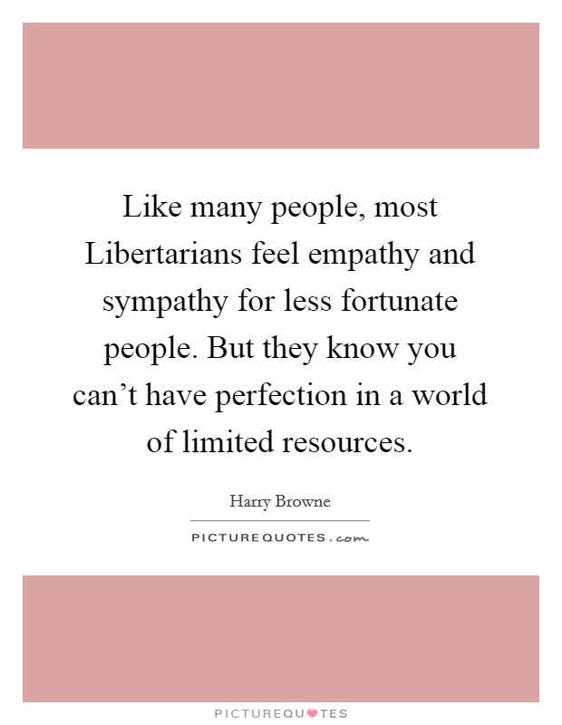 Like many people, most Libertarians feel empathy and sympathy for less fortunate people. But they know you can't have perfection in a world of limited resources. Picture Quote #1