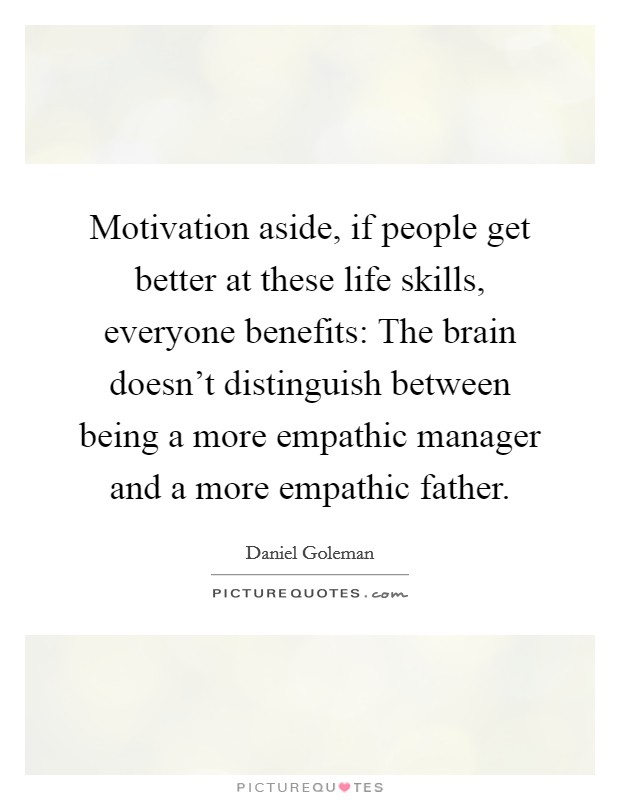 Motivation aside, if people get better at these life skills, everyone benefits: The brain doesn't distinguish between being a more empathic manager and a more empathic father. Picture Quote #1