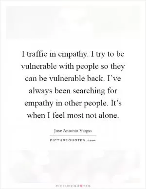 I traffic in empathy. I try to be vulnerable with people so they can be vulnerable back. I’ve always been searching for empathy in other people. It’s when I feel most not alone Picture Quote #1