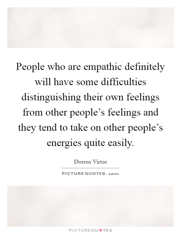 People who are empathic definitely will have some difficulties distinguishing their own feelings from other people's feelings and they tend to take on other people's energies quite easily. Picture Quote #1
