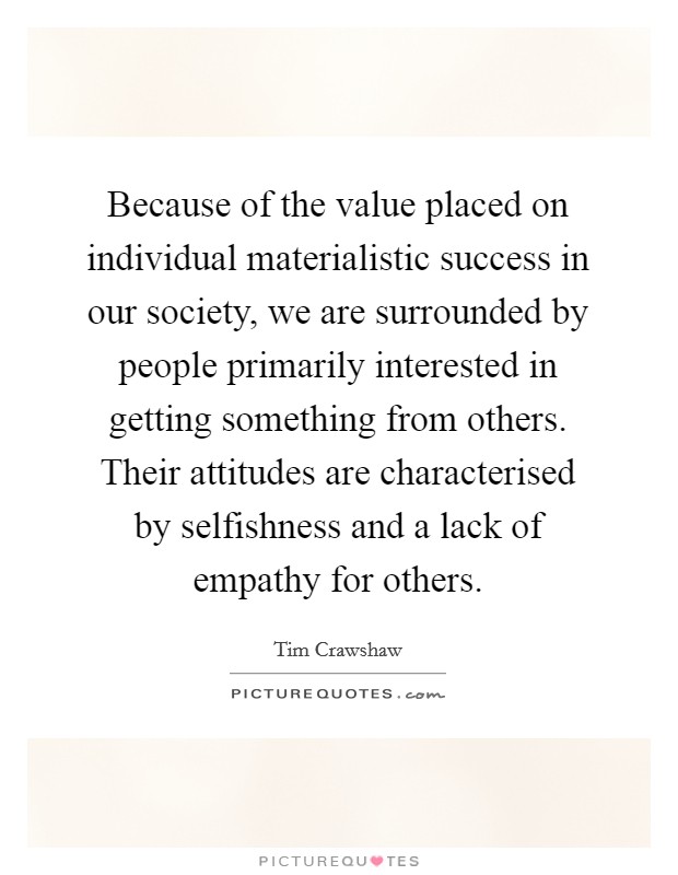 Because of the value placed on individual materialistic success in our society, we are surrounded by people primarily interested in getting something from others. Their attitudes are characterised by selfishness and a lack of empathy for others. Picture Quote #1