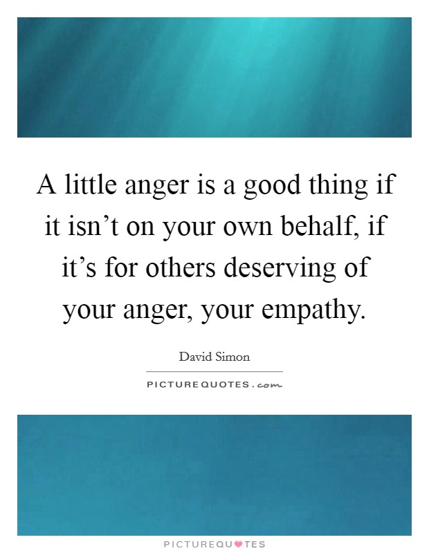 A little anger is a good thing if it isn't on your own behalf, if it's for others deserving of your anger, your empathy. Picture Quote #1